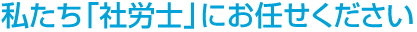 私たち「社労士」にお任せください